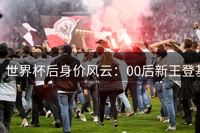 世界杯后身价风云：00后新王登基 2.2亿双骄改写足坛格局