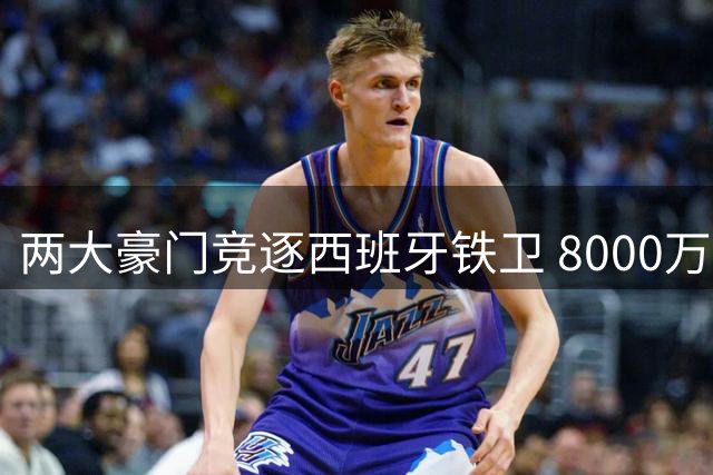 两大豪门竞逐西班牙铁卫 8000万欧元成转会门槛