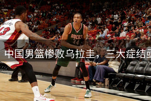 中国男篮惨败乌拉圭，三大症结亟待解决