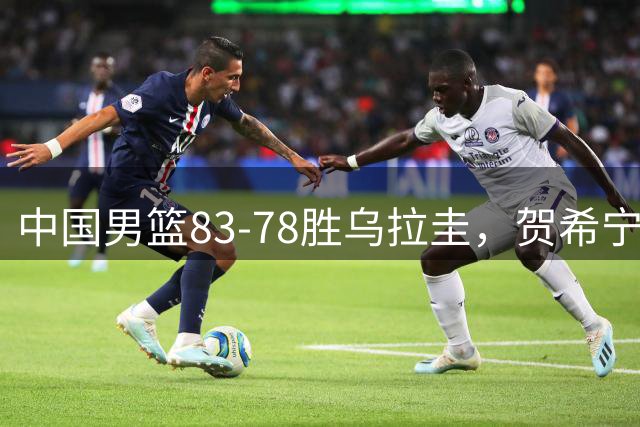 中国男篮83-78胜乌拉圭，贺希宁17分力挽狂澜