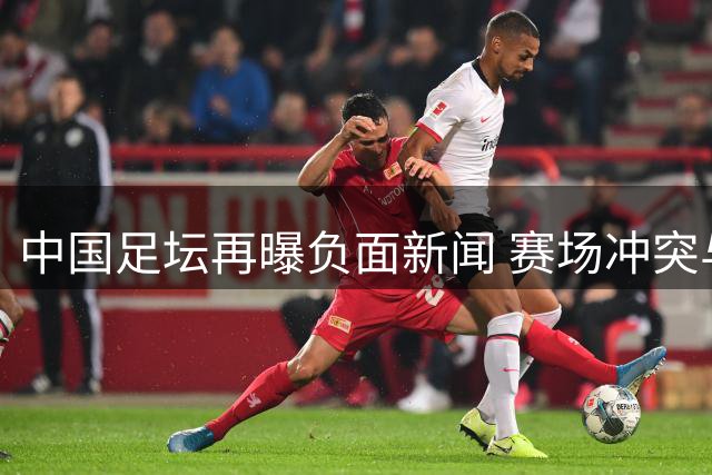 中国足坛再曝负面新闻 赛场冲突与事件引发关注