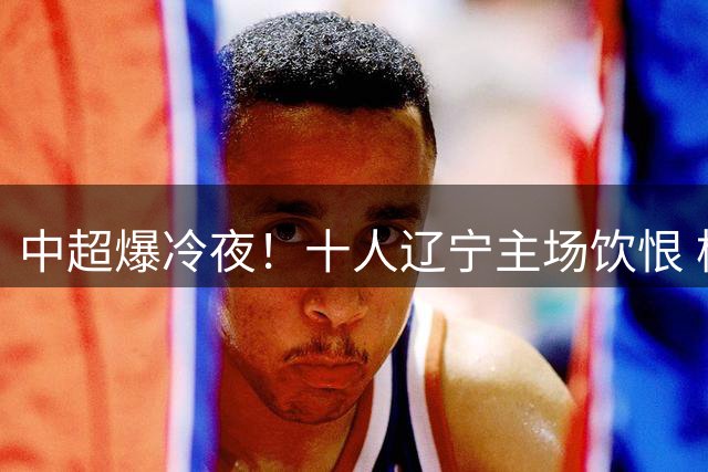 中超爆冷夜！十人辽宁主场饮恨 杨展彭绝杀助西海岸登顶积分榜