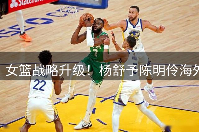 女篮战略升级！杨舒予陈明伶海外历练后火线归队备战国际赛