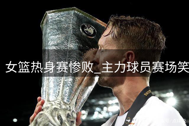 女篮热身赛惨败 主力球员赛场笑容引发质疑