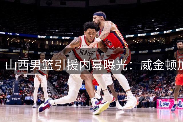 山西男篮引援内幕曝光：威金顿加盟前曾与巴里·布朗展开谈判
