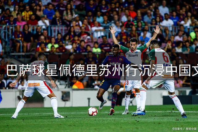巴萨球星佩德里苏州行沉浸中国文化 蹴鞠刺绣园林体验获赞