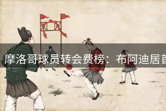 摩洛哥球员转会费榜：布阿迪居首，阿什拉夫次席，赛巴里第三