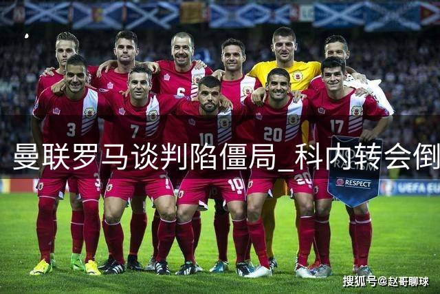 曼联罗马谈判陷僵局 科内转会倒计时拉什福德成筹码