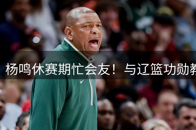 杨鸣休赛期忙会友！与辽篮功勋教练组重聚 同哈德森再续前缘