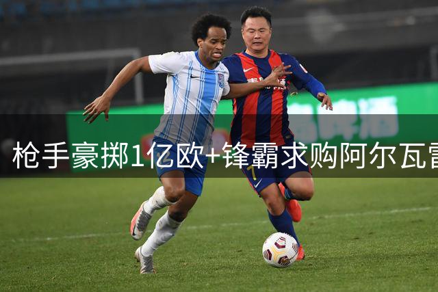 枪手豪掷1亿欧+锋霸求购阿尔瓦雷斯 西甲金靴争夺战现转机