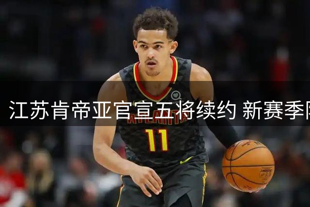 江苏肯帝亚官宣五将续约 新赛季阵容框架初现