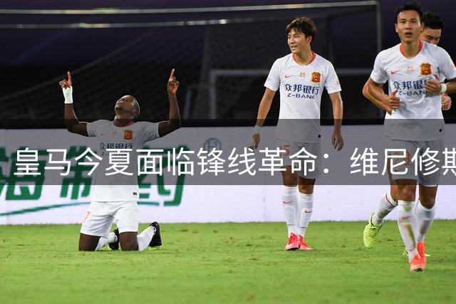 皇马今夏面临锋线革命：维尼修斯转会悬念牵动战术重构