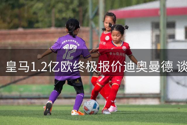 皇马1.2亿欧终极报价迪奥曼德 谈判僵局或将打破