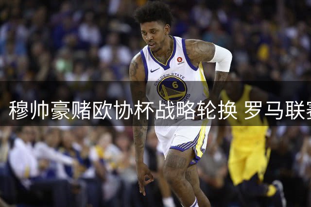 穆帅豪赌欧协杯战略轮换 罗马联赛失欧冠资格埋单