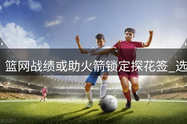 篮网战绩或助火箭锁定探花签 选秀专家最新预测出炉