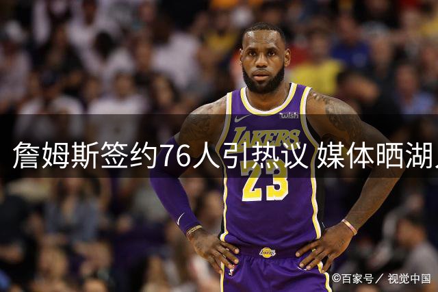 詹姆斯签约76人引热议 媒体晒湖人球衣表达不舍