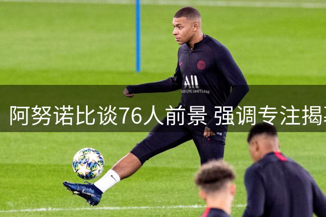 阿努诺比谈76人前景 强调专注揭幕战备战