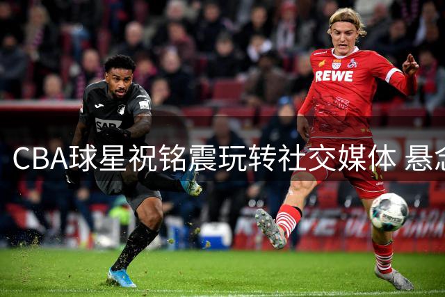 CBA球星祝铭震玩转社交媒体 悬念式互动引发球迷竞猜热潮