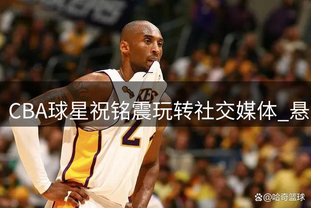 CBA球星祝铭震玩转社交媒体 悬念式互动引发球迷竞猜热潮